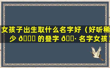 女孩子出生取什么名字好（好听稀少 🐈 的叠字 🕷 名字女孩）